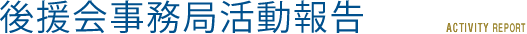 後援会事務局活動報告 ACTIVITY REPORT