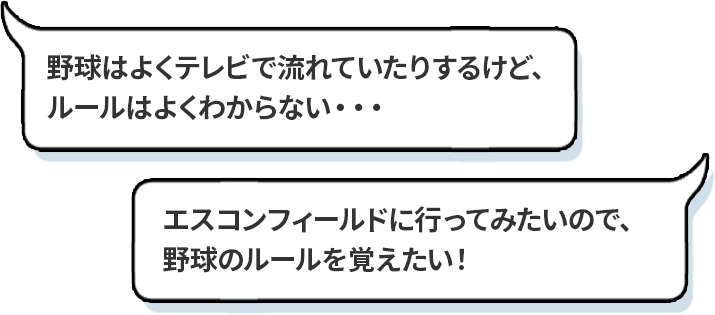 「野球はよくテレビで流れていたりするけど、ルールはよくわからない・・・」「エスコンフィールドに行ってみたいので、野球のルールを覚えたい！」