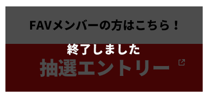 FAVメンバーの方はこちら！|抽選エントリー 終了しました