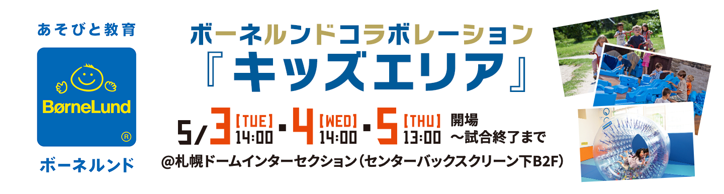 ボーネルンドコラボレーション「キッズエリア」 | 5/3[TUE]14:00・4[WED]14:00・5[THU]13:00 開場〜試合終了まで | @札幌ドームインターセクション（センターバックスクリーン下B2F）