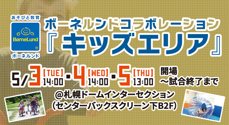 ボーネルンドコラボレーション「キッズエリア」 | 5/3[TUE]14:00・4[WED]14:00・5[THU]13:00 開場〜試合終了まで | @札幌ドームインターセクション（センターバックスクリーン下B2F）