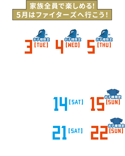 5/3[TUE]14:00・4[WED]14:00・5[THU]13:00 vs.東北楽天ゴールデンイーグルス | 5/10[TUE]18:00・11[WED]18:00 vs.オリックス・バファローズ | 5/13[FRI]18:00・14[SAT]14:00・15[SUN]14:00 vs.福岡ソフトバンクホークス | 5/20[FRI]18:00・21[SAT]14:00・22[SUN]14:00 vs.埼玉西武ライオンズ | @札幌ドーム