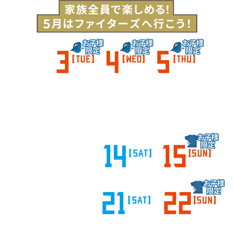 5/3[TUE]14:00・4[WED]14:00・5[THU]13:00 vs.東北楽天ゴールデンイーグルス | 5/10[TUE]18:00・11[WED]18:00 vs.オリックス・バファローズ | 5/13[FRI]18:00・14[SAT]14:00・15[SUN]14:00 vs.福岡ソフトバンクホークス | 5/20[FRI]18:00・21[SAT]14:00・22[SUN]14:00 vs.埼玉西武ライオンズ | @札幌ドーム