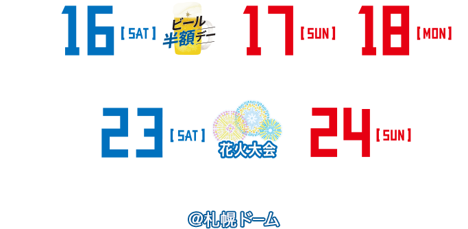 WE LOVE HOKKAIDO | 7/16[SAT]14:00・17[SUN]13:00・18[MON]13:00 vs.埼玉西武ライオンズ | 7/23[SAT]15:00・24[SUN]14:00 vs.千葉ロッテマリーンズ