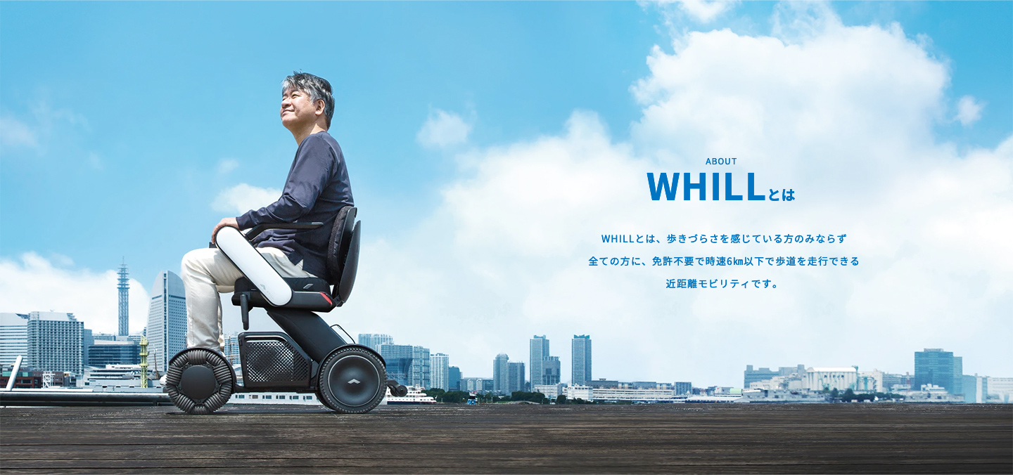 POINT | WHILLとは | WHILLとは、歩きづらさを感じている方のみならず全ての方に、免許不要で時速6㎞以下で歩道を走行できる近距離モビリティです。