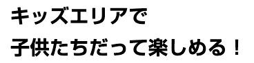 キッズエリアで子供たちだって楽しめる！