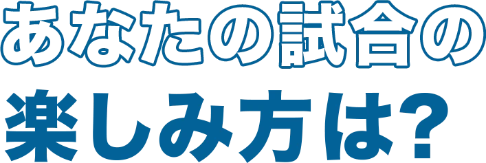 あなたの試合の楽しみ方は？