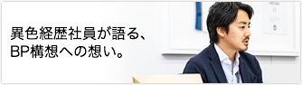 異色経歴社員が語る、BP構想への想い。