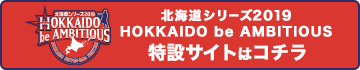 北海道シリーズ2019 HOKKAIDO be AMBITIOUS特設サイトはコチラ