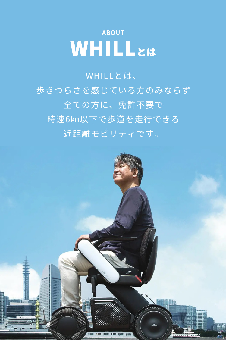 POINT | WHILLとは | WHILLとは、歩きづらさを感じている方のみならず全ての方に、免許不要で時速6㎞以下で歩道を走行できる近距離モビリティです。