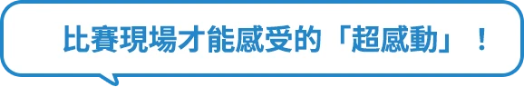 比賽現場才能感受的「超感動」！