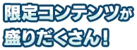 限定コンテンツが盛りだくさん！