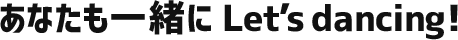 あなたも一緒にLet’s dancing！