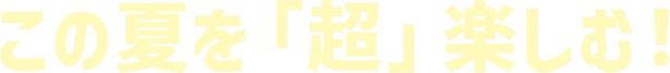 この夏を「超」楽しむ！