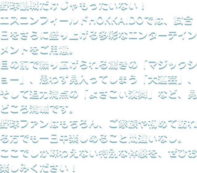 野球観戦だけじゃもったいない！エスコンフィールドHOKKAIDOでは、試合日をさらに盛り上げる多彩なエンターテインメントをご用意。目の前で繰り広げられる驚きの「マジックショー」、思わず見入ってしまう「大道芸」、そして迫力満点の「よさこい演舞」など、見どころ満載です。野球ファンはもちろん、ご家族や初めて訪れる方でも一日中楽しめること間違いなし。ここでしか味わえない特別な体験を、ぜひお楽しみください！
